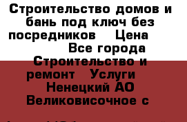 Строительство домов и бань под ключ без посредников, › Цена ­ 515 000 - Все города Строительство и ремонт » Услуги   . Ненецкий АО,Великовисочное с.